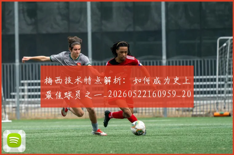 梅西技术特点解析：如何成为史上最佳球员之一_20260522160959_20260609222539