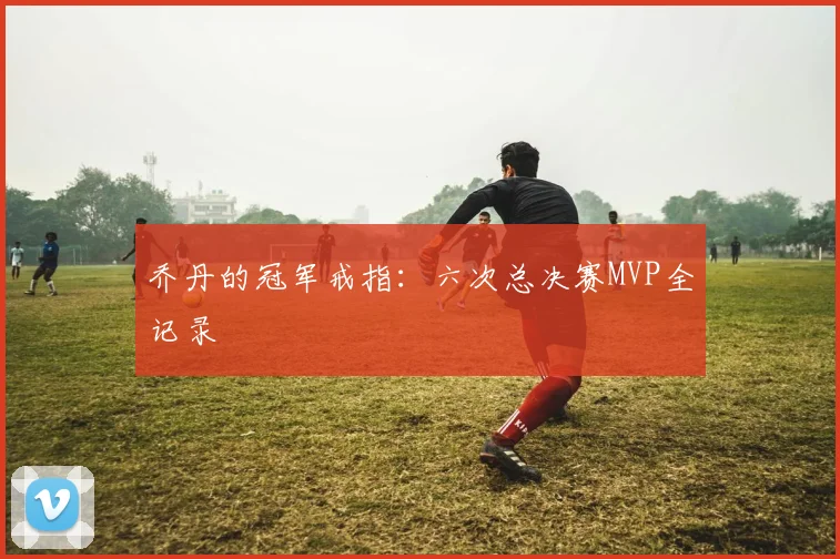 乔丹的冠军戒指:六次总决赛MVP全记录