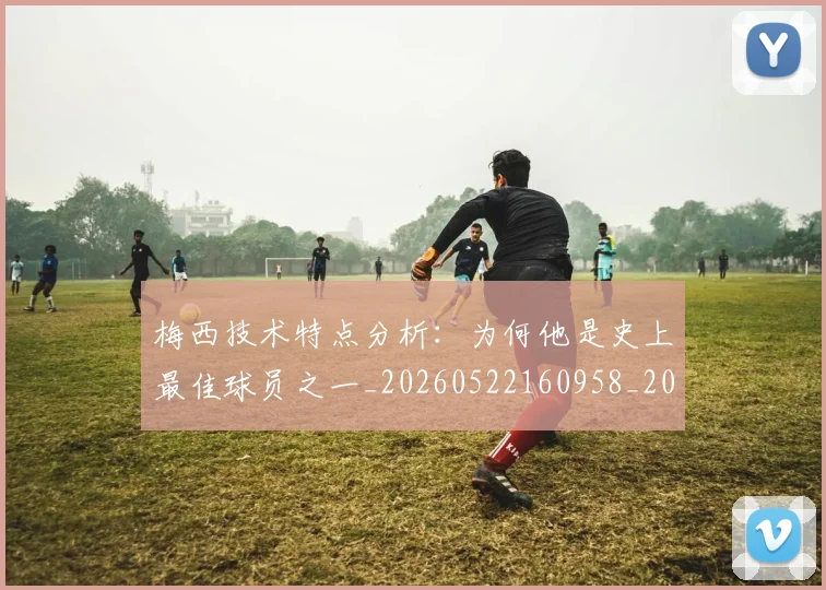 梅西技术特点分析:为何他是史上最佳球员之一_20260522160958_20260609222502