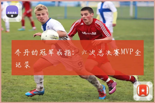 乔丹的冠军戒指：六次总决赛MVP全记录